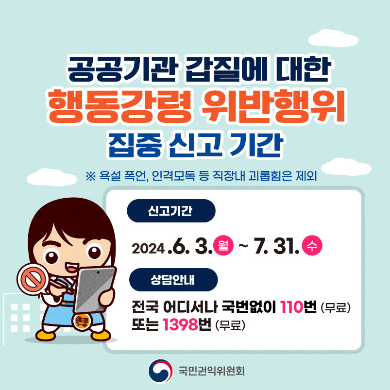 공공기관 갑질에 대한 행동강령 위반행위 집중신고기간 ※ 욕설 폭언, 인격모독 등 직장내 괴롭힘은 제외 신고기간 2024.6.3. 월 ~ 7.31. 수 상담안내 전국 어디서나 국번없이 110번 (무료) 또는 1398번 (무료) 국민권익위원회