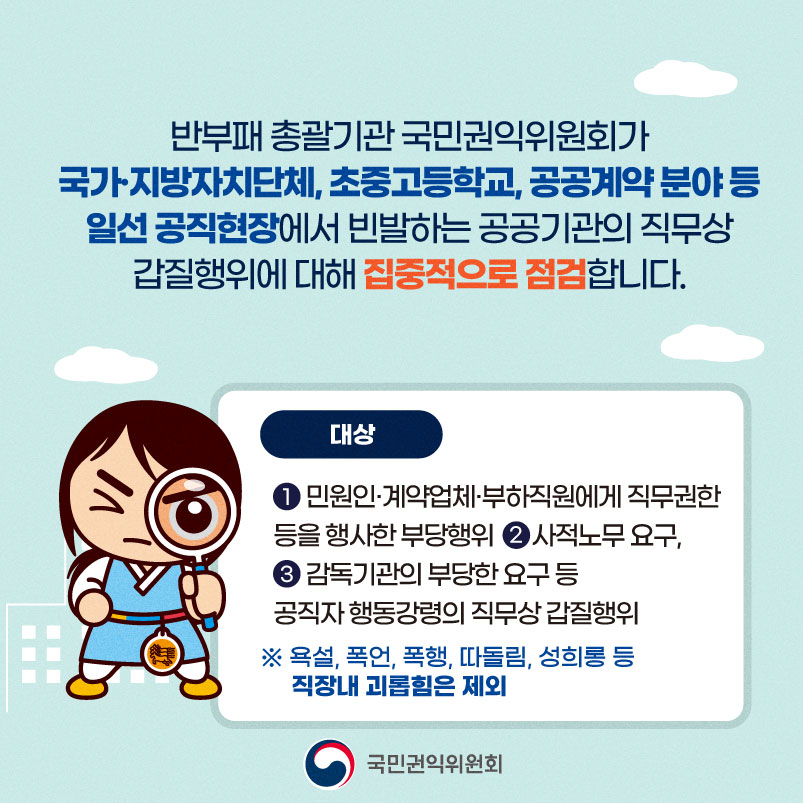 반부패 총괄기관 국민권익위원회가 국가·지방자치단체, 초중고등학교, 공공계약분야 등 일선 공직현장에서 빈발하는 공공기관의 직무상 갑질행위에 대해 집중적으로 점검합니다. 대상 1. 민원인계약업체·부하직원에게 직무권한 등을 행사한 부당행위 2. 사적노무 요구 3. 감독기관의 부당한 요구 등 공직자행동강령의 직무상 갑질행위 ※ 욕설, 폭언, 폭행, 따돌림, 성희롱 등 직장내 괴롭힘은 제외 국민권익위원회