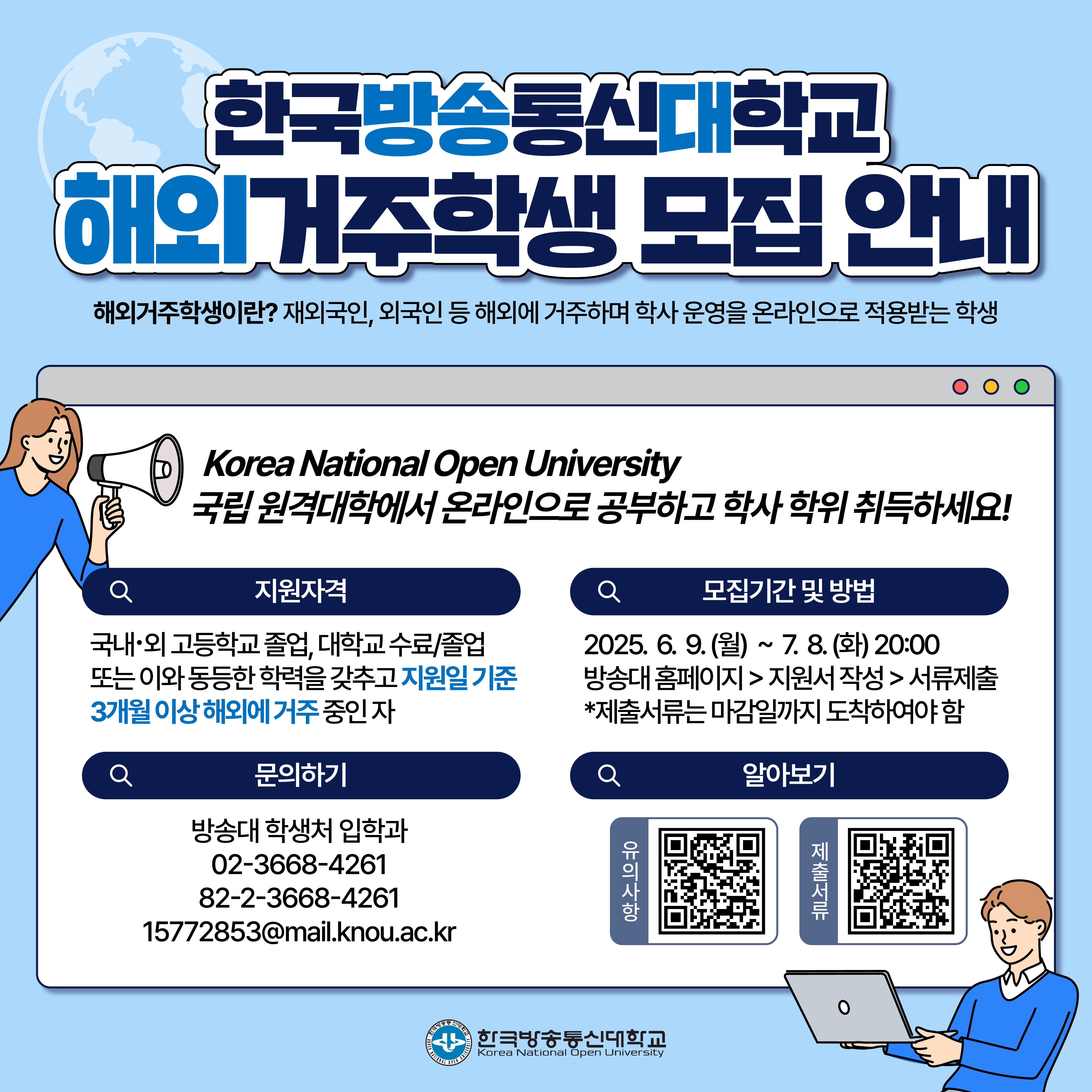 한국방송통신대학교 해외거주학생 모집 안내 / 해외거주학생이란? 재외국인, 외국인 등 해외에 거주하며 학사 운영을 온라인으로 적용받는 학생 / Korea National Open University 국립 원격대학에서 온라인으로 공부하고 학사 학위 취득하세요! / 지원자격: 국내·외 고등학교 졸업, 대학교 수료/졸업 또는 이와 동등한 학력을 갖추고 지원일 기준 3개월 이상 해외에 거주 중인 자 / 모집기간 및 방법: 2025.6.9.(월) ~ 7.8.(화) 20:00 방송대 홈페이지 > 지원서 작성 > 서류제출 *제출서류는 마감일까지 도착하여야 함 / 문의하기: 방송대 학생처 입학과 02-3668-4261, 82-2-3668-4261, 15772853@mail.knou.ac.kr / 알아보기: 유의사랑 QR이미지, 제출서류 QR이미지 / 한국방송통신대학교
